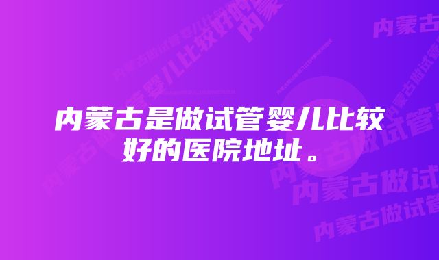 内蒙古是做试管婴儿比较好的医院地址。