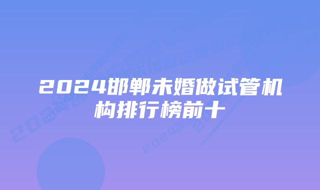 2024邯郸未婚做试管机构排行榜前十