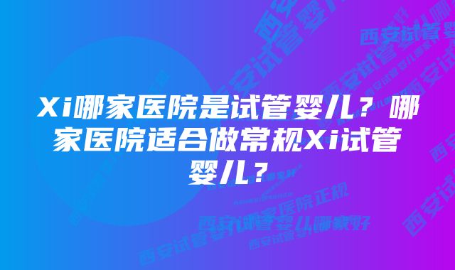 Xi哪家医院是试管婴儿？哪家医院适合做常规Xi试管婴儿？