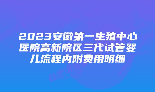 2023安徽第一生殖中心医院高新院区三代试管婴儿流程内附费用明细