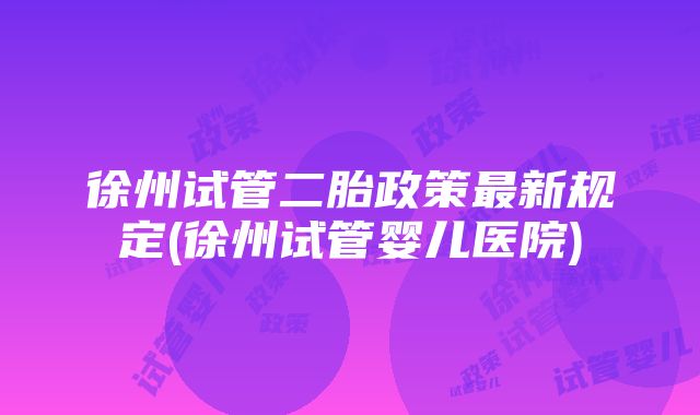 徐州试管二胎政策最新规定(徐州试管婴儿医院)