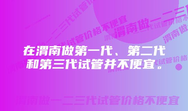 在渭南做第一代、第二代和第三代试管并不便宜。