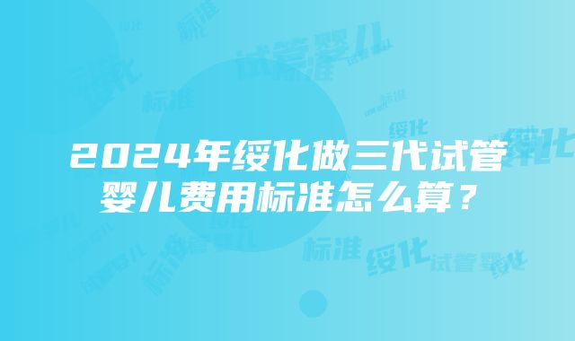 2024年绥化做三代试管婴儿费用标准怎么算？