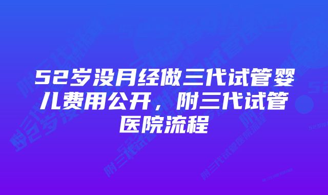 52岁没月经做三代试管婴儿费用公开，附三代试管医院流程