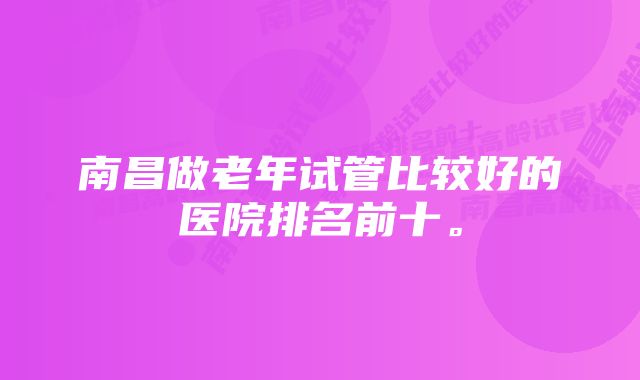 南昌做老年试管比较好的医院排名前十。