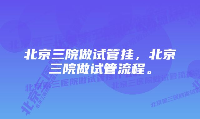 北京三院做试管挂，北京三院做试管流程。