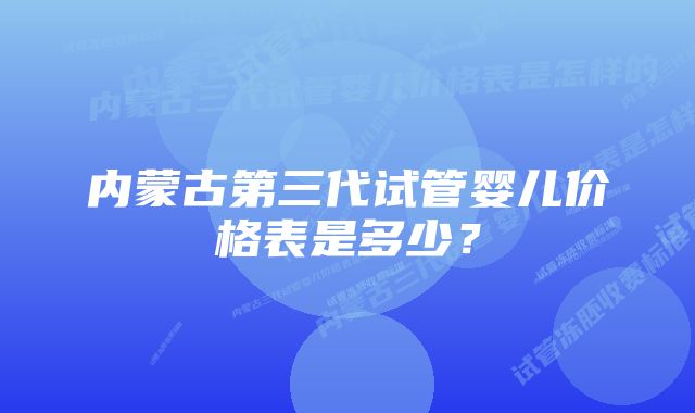 内蒙古第三代试管婴儿价格表是多少？