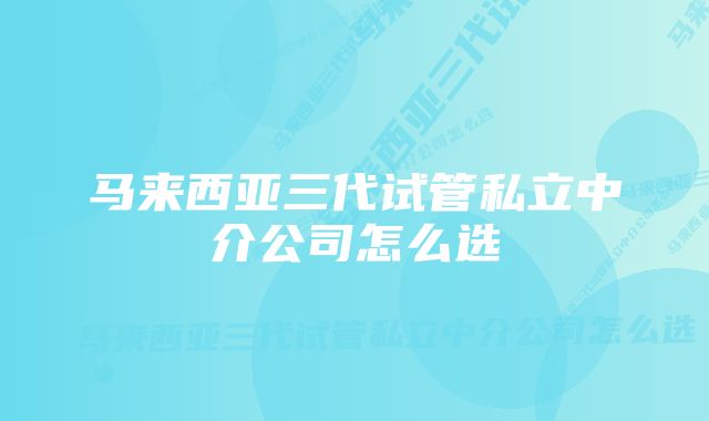 马来西亚三代试管私立中介公司怎么选