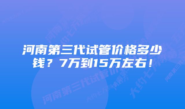 河南第三代试管价格多少钱？7万到15万左右！