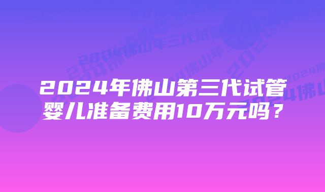 2024年佛山第三代试管婴儿准备费用10万元吗？