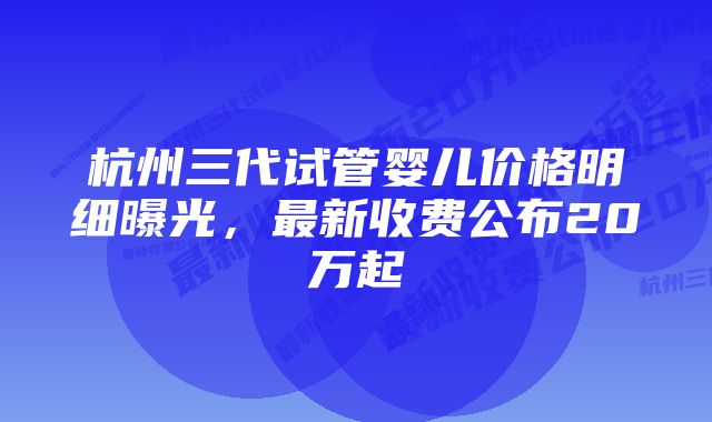 杭州三代试管婴儿价格明细曝光，最新收费公布20万起