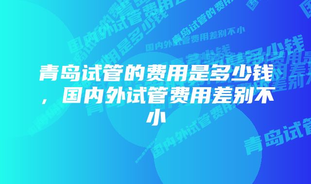 青岛试管的费用是多少钱，国内外试管费用差别不小