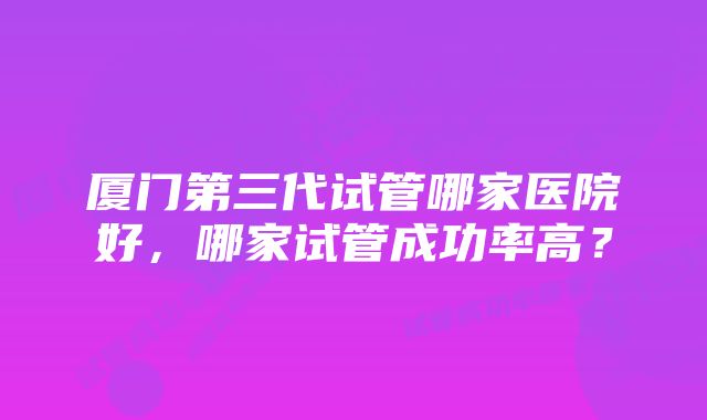 厦门第三代试管哪家医院好，哪家试管成功率高？