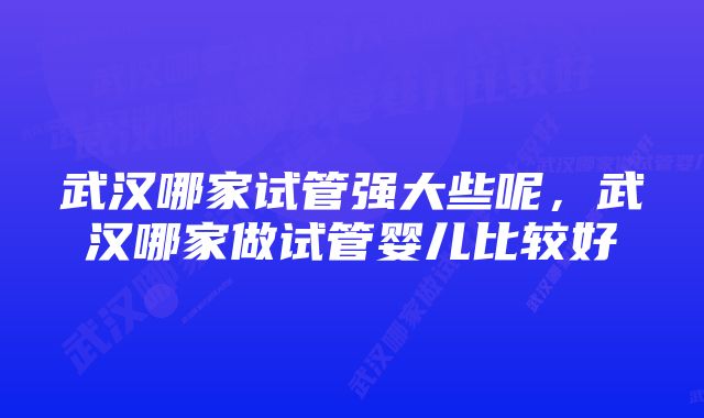 武汉哪家试管强大些呢，武汉哪家做试管婴儿比较好