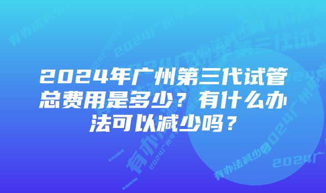 2024年广州第三代试管总费用是多少？有什么办法可以减少吗？