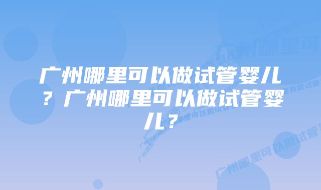 广州哪里可以做试管婴儿？广州哪里可以做试管婴儿？