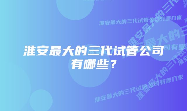 淮安最大的三代试管公司有哪些？