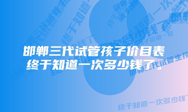 邯郸三代试管孩子价目表终于知道一次多少钱了。