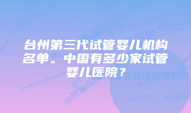 台州第三代试管婴儿机构名单。中国有多少家试管婴儿医院？