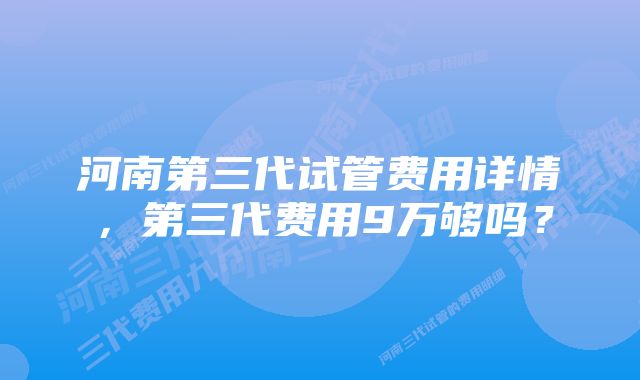 河南第三代试管费用详情，第三代费用9万够吗？