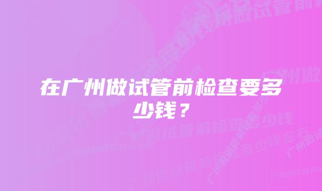 在广州做试管前检查要多少钱？