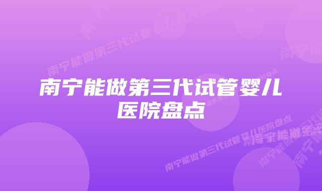 南宁能做第三代试管婴儿医院盘点