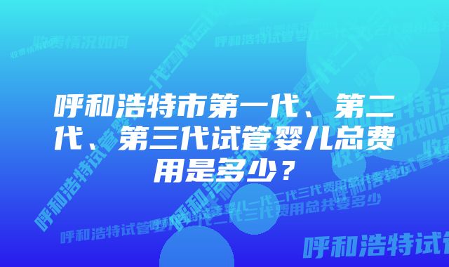 呼和浩特市第一代、第二代、第三代试管婴儿总费用是多少？