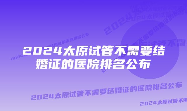 2024太原试管不需要结婚证的医院排名公布