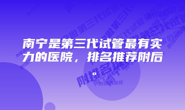 南宁是第三代试管最有实力的医院，排名推荐附后。