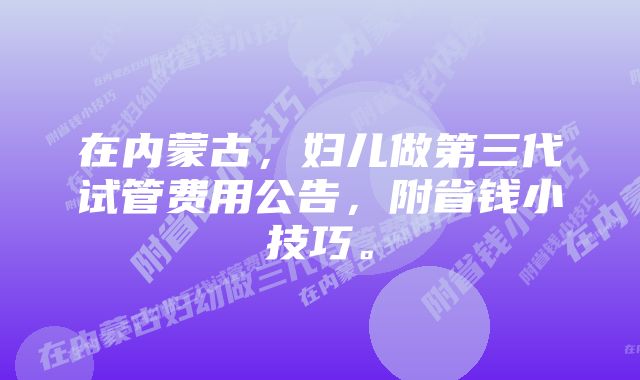 在内蒙古，妇儿做第三代试管费用公告，附省钱小技巧。