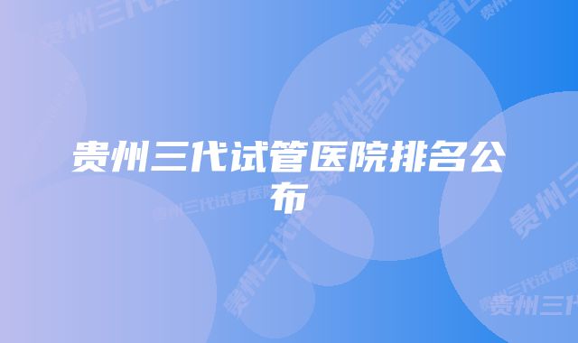 贵州三代试管医院排名公布