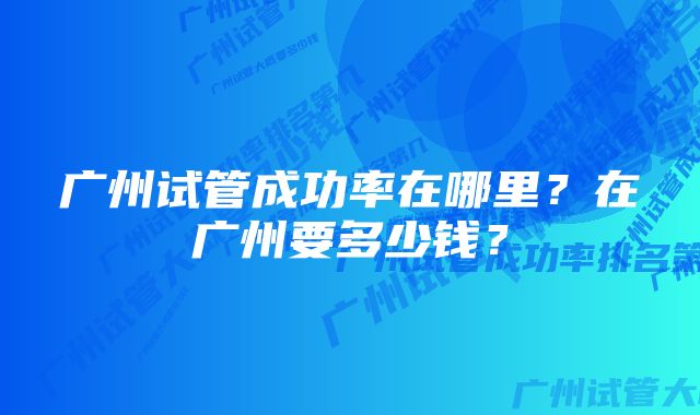 广州试管成功率在哪里？在广州要多少钱？