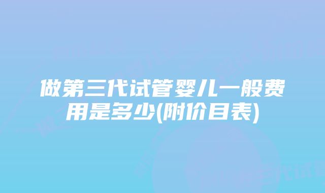 做第三代试管婴儿一般费用是多少(附价目表)