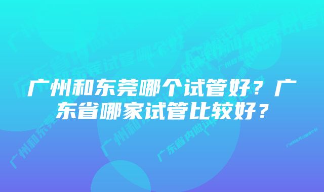 广州和东莞哪个试管好？广东省哪家试管比较好？