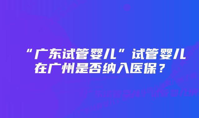 “广东试管婴儿”试管婴儿在广州是否纳入医保？