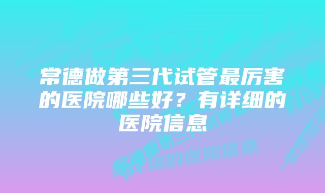 常德做第三代试管最厉害的医院哪些好？有详细的医院信息