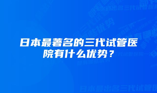 日本最著名的三代试管医院有什么优势？