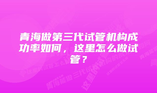 青海做第三代试管机构成功率如何，这里怎么做试管？