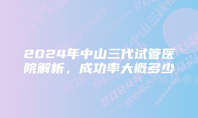 2024年中山三代试管医院解析，成功率大概多少