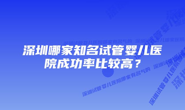 深圳哪家知名试管婴儿医院成功率比较高？