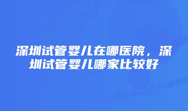 深圳试管婴儿在哪医院，深圳试管婴儿哪家比较好