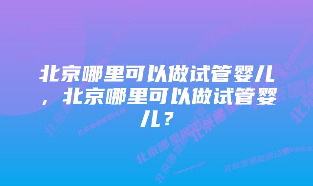 北京哪里可以做试管婴儿，北京哪里可以做试管婴儿？