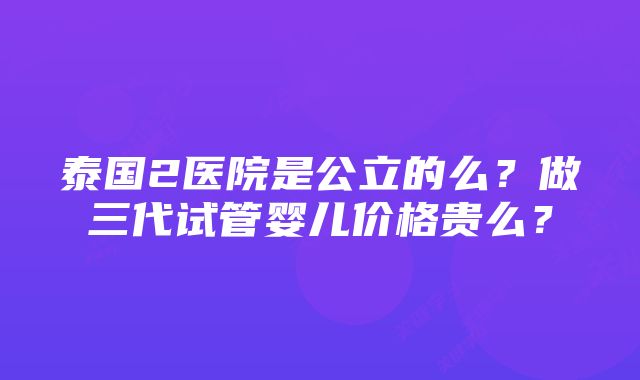 泰国2医院是公立的么？做三代试管婴儿价格贵么？