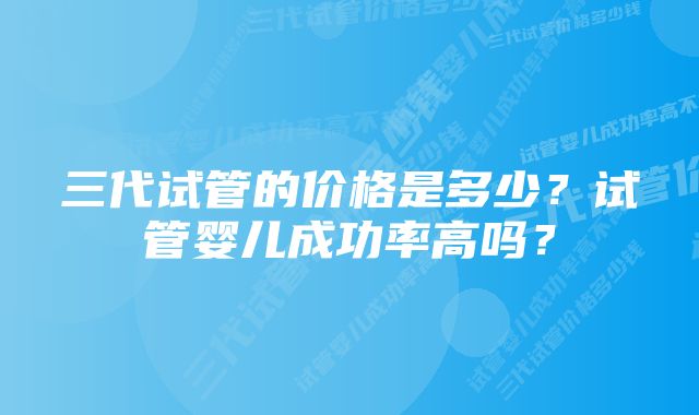 三代试管的价格是多少？试管婴儿成功率高吗？