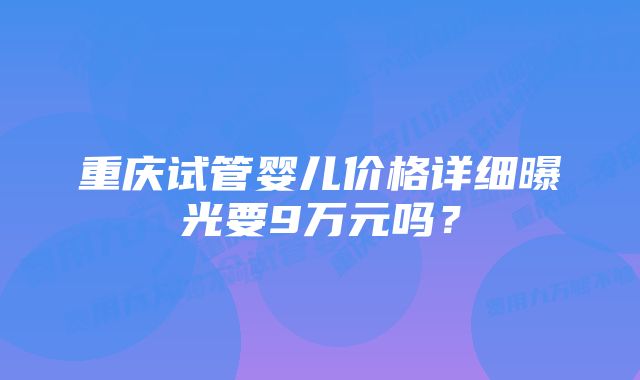 重庆试管婴儿价格详细曝光要9万元吗？