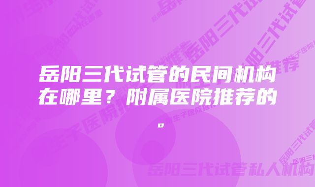 岳阳三代试管的民间机构在哪里？附属医院推荐的。