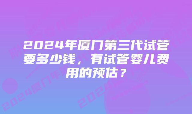 2024年厦门第三代试管要多少钱，有试管婴儿费用的预估？