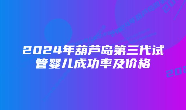 2024年葫芦岛第三代试管婴儿成功率及价格