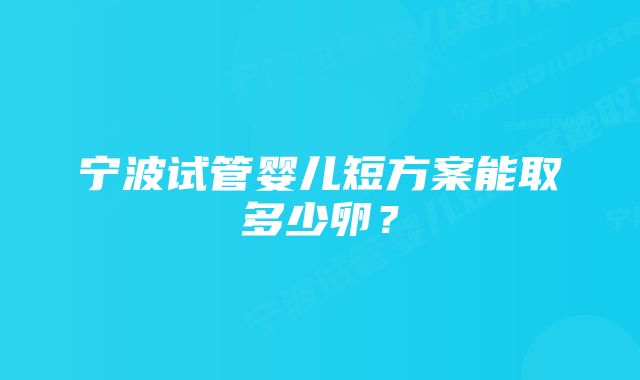 宁波试管婴儿短方案能取多少卵？