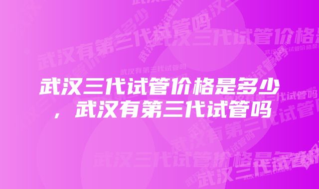 武汉三代试管价格是多少，武汉有第三代试管吗